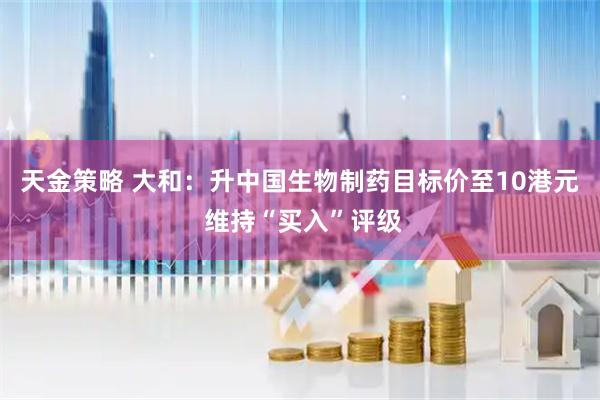 天金策略 大和：升中国生物制药目标价至10港元 维持“买入”评级