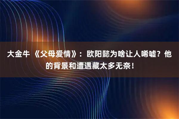 大金牛 《父母爱情》：欧阳懿为啥让人唏嘘？他的背景和遭遇藏太多无奈！