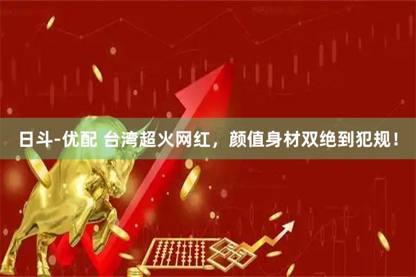 日斗-优配 台湾超火网红，颜值身材双绝到犯规！