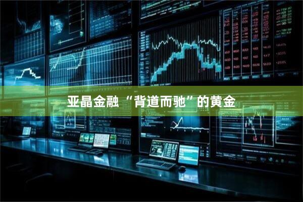 亚晶金融 “背道而驰”的黄金