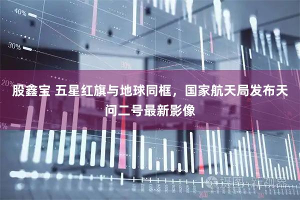 股鑫宝 五星红旗与地球同框，国家航天局发布天问二号最新影像