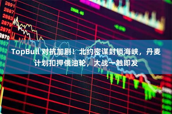 TopBull 对抗加剧！北约密谋封锁海峡，丹麦计划扣押俄油轮，大战一触即发