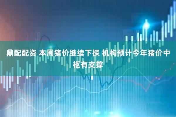 鼎配配资 本周猪价继续下探 机构预计今年猪价中枢有支撑