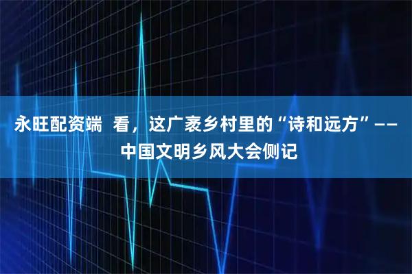 永旺配资端  看，这广袤乡村里的“诗和远方”—— 中国文明乡风大会侧记