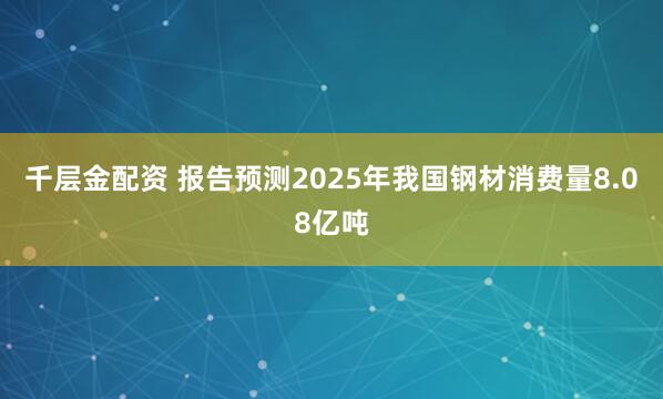 千层金配资 报告预测2025年我国钢材消费量8.08亿吨