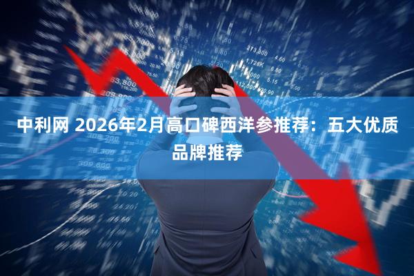 中利网 2026年2月高口碑西洋参推荐：五大优质品牌推荐