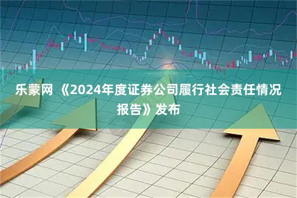 乐蒙网 《2024年度证券公司履行社会责任情况报告》发布