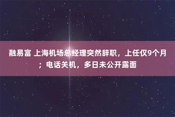 融易富 上海机场总经理突然辞职，上任仅9个月；电话关机，多日未公开露面