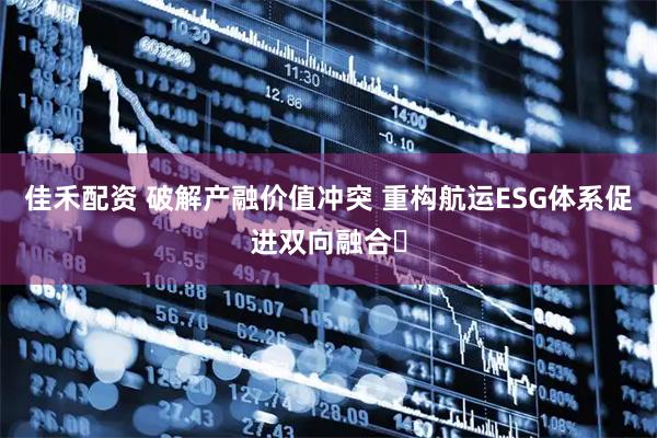 佳禾配资 破解产融价值冲突 重构航运ESG体系促进双向融合​