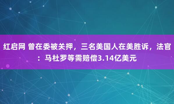 红启网 曾在委被关押，三名美国人在美胜诉，法官：马杜罗等需赔偿3.14亿美元