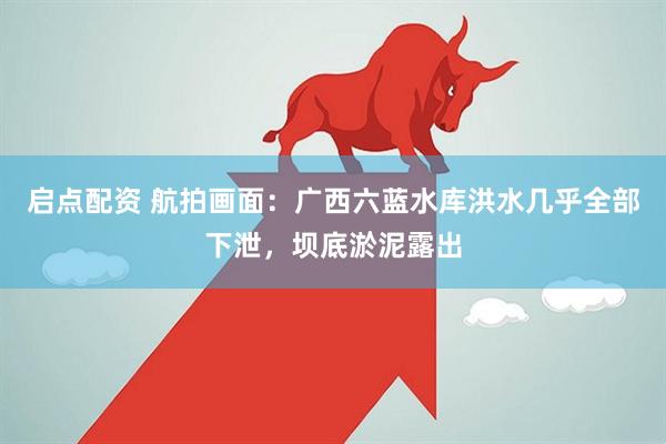 启点配资 航拍画面：广西六蓝水库洪水几乎全部下泄，坝底淤泥露出