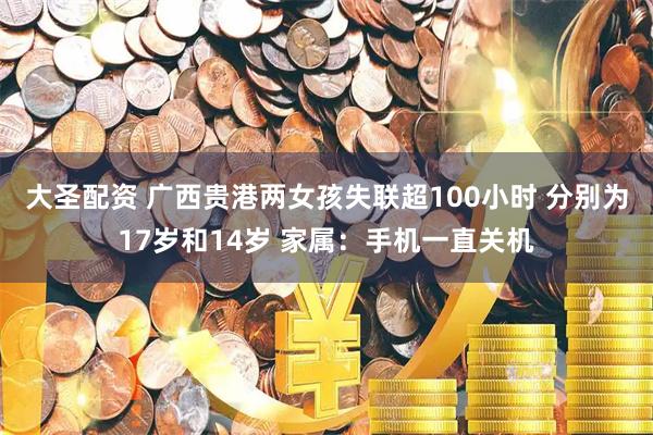 大圣配资 广西贵港两女孩失联超100小时 分别为17岁和14岁 家属：手机一直关机